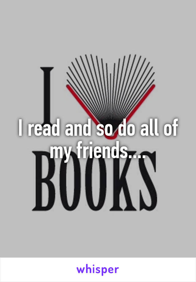 I read and so do all of my friends....