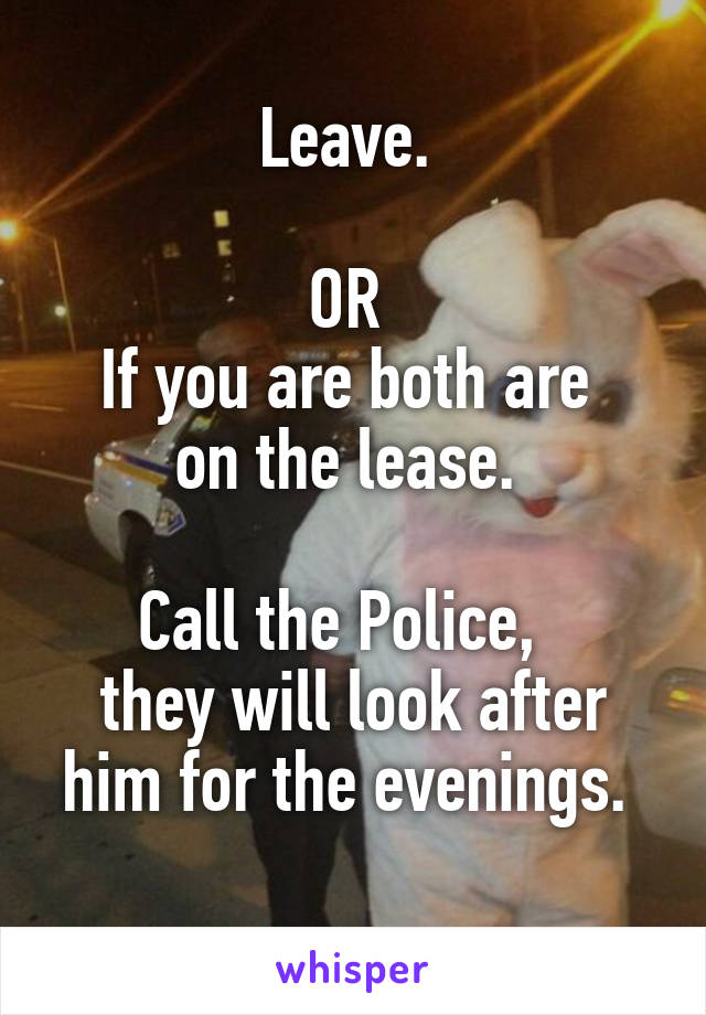 Leave. 

OR 
If you are both are 
on the lease. 

Call the Police,  
they will look after him for the evenings. 
