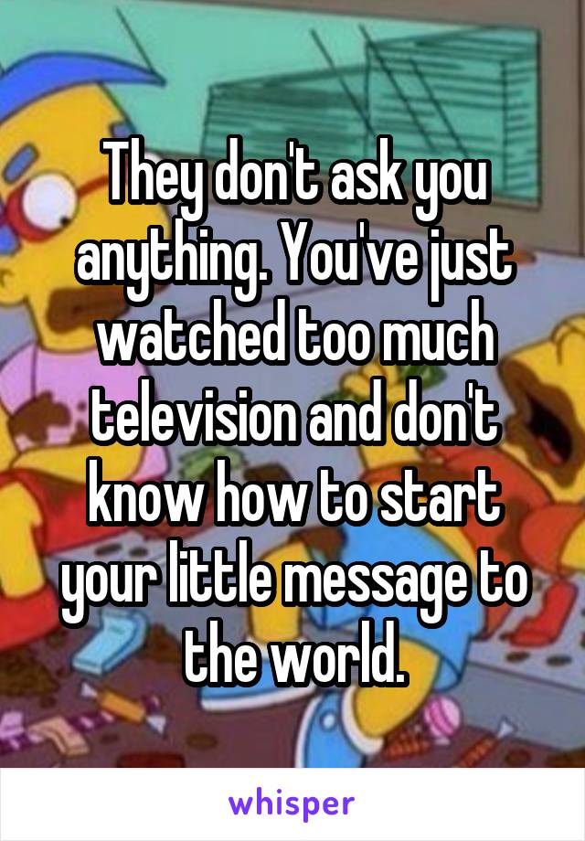 They don't ask you anything. You've just watched too much television and don't know how to start your little message to the world.