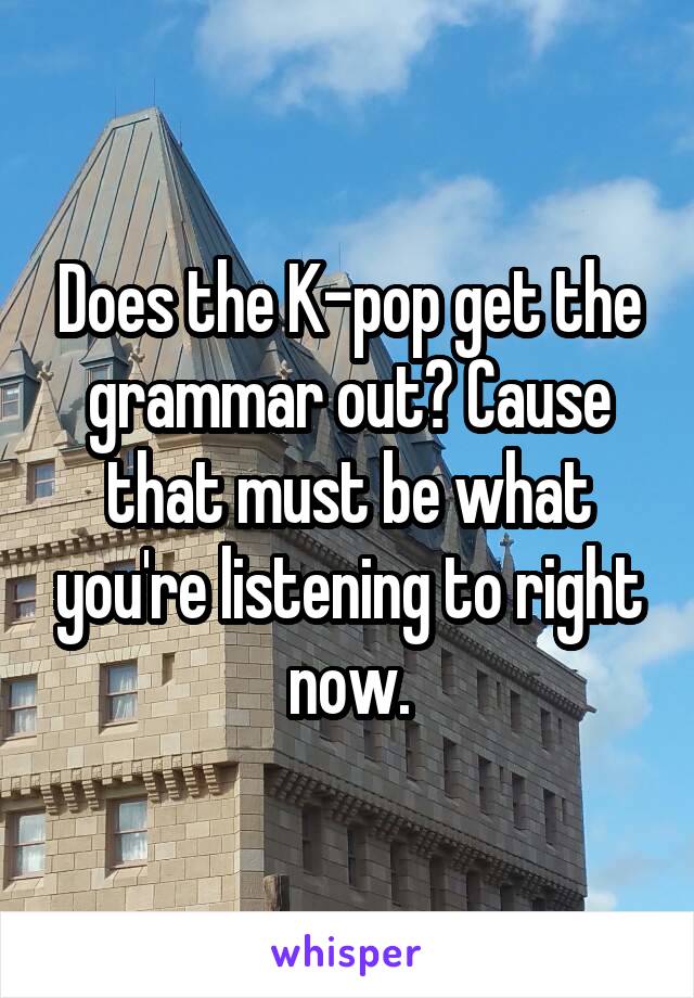 Does the K-pop get the grammar out? Cause that must be what you're listening to right now.