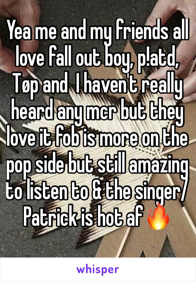 Yea me and my friends all love fall out boy, p!atd, Tøp and  I haven't really heard any mcr but they love it fob is more on the pop side but still amazing to listen to & the singer/Patrick is hot af🔥