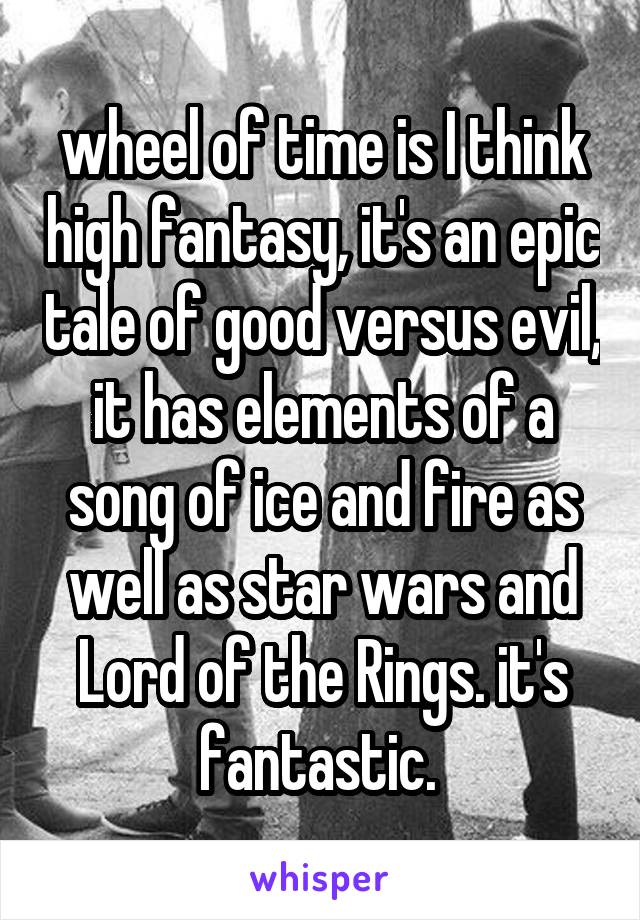 wheel of time is I think high fantasy, it's an epic tale of good versus evil, it has elements of a song of ice and fire as well as star wars and Lord of the Rings. it's fantastic. 