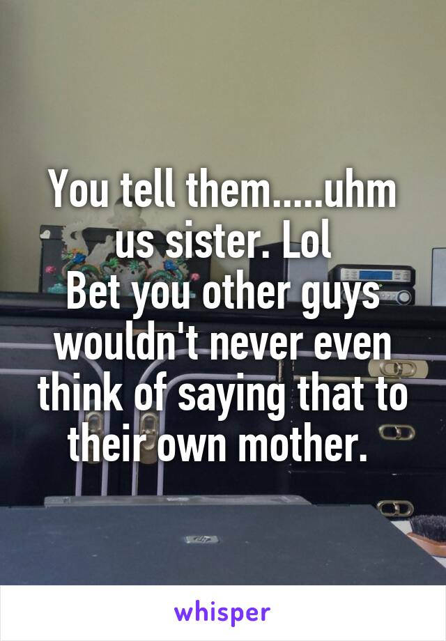 You tell them.....uhm us sister. Lol
Bet you other guys wouldn't never even think of saying that to their own mother. 