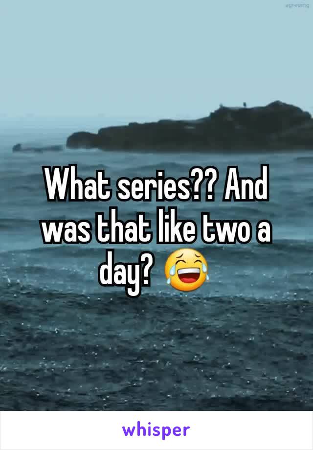 What series?? And was that like two a day? 😂