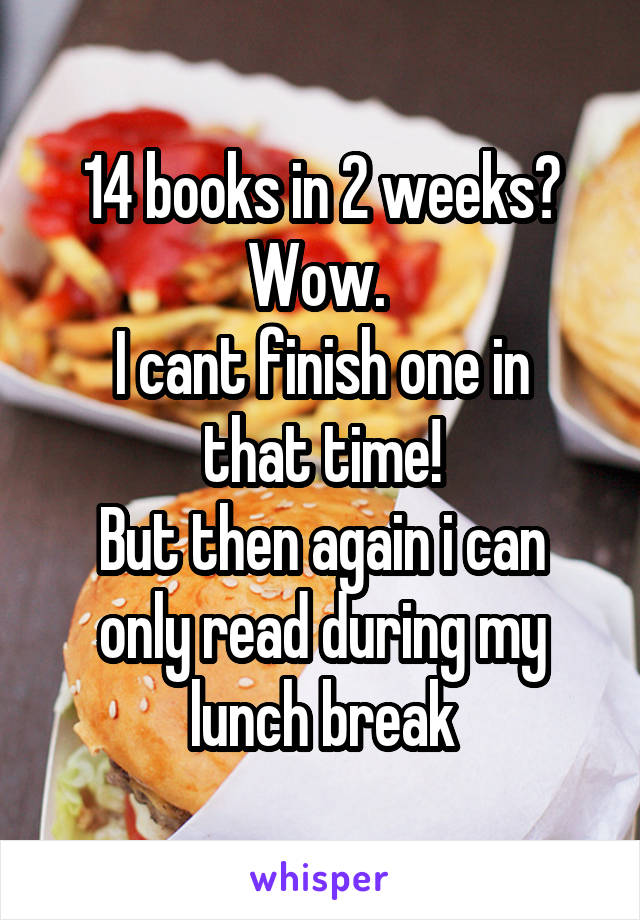 14 books in 2 weeks? Wow. 
I cant finish one in that time!
But then again i can only read during my lunch break