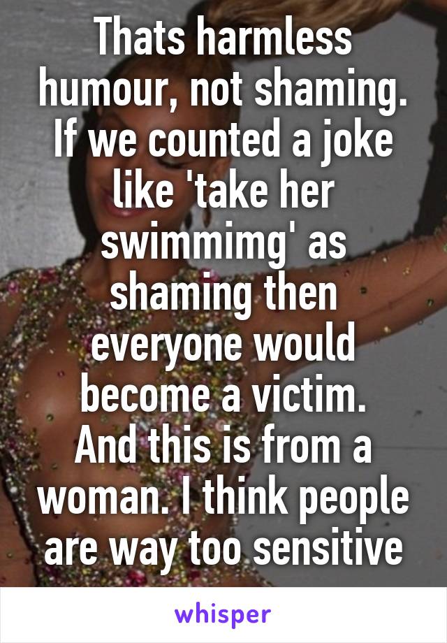 Thats harmless humour, not shaming. If we counted a joke like 'take her swimmimg' as shaming then everyone would become a victim.
And this is from a woman. I think people are way too sensitive now