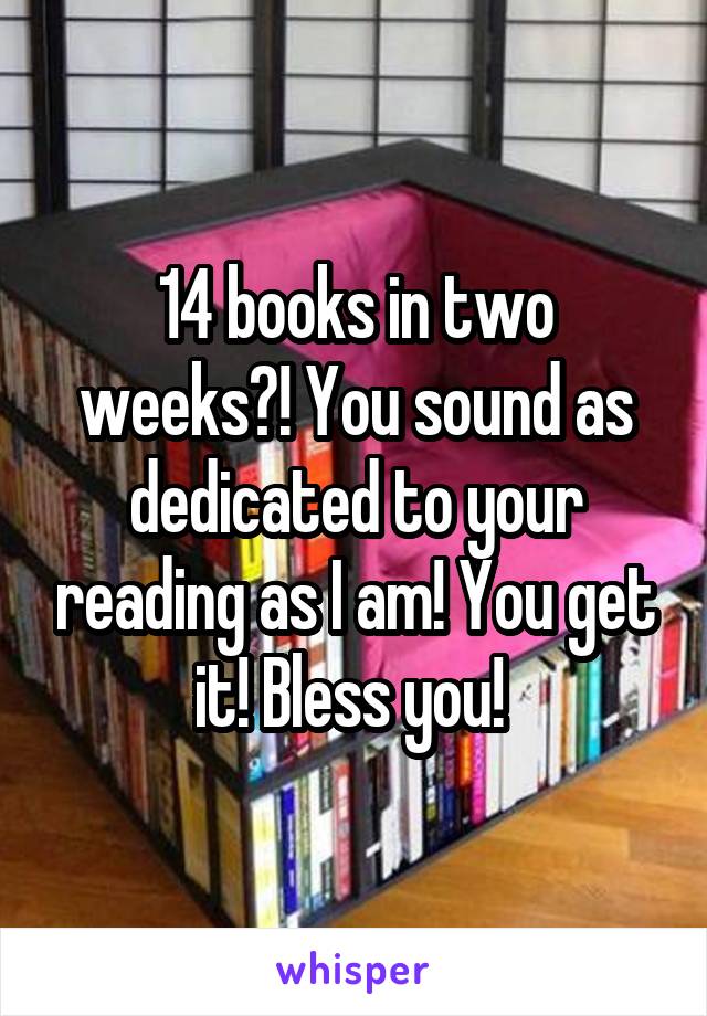 14 books in two weeks?! You sound as dedicated to your reading as I am! You get it! Bless you! 