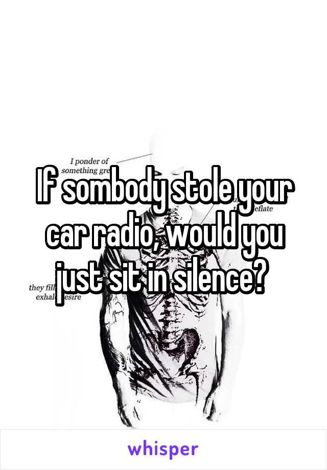 If sombody stole your car radio, would you just sit in silence? 