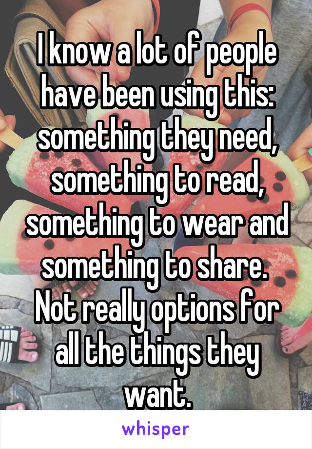 I know a lot of people have been using this: something they need, something to read, something to wear and something to share.  Not really options for all the things they want.