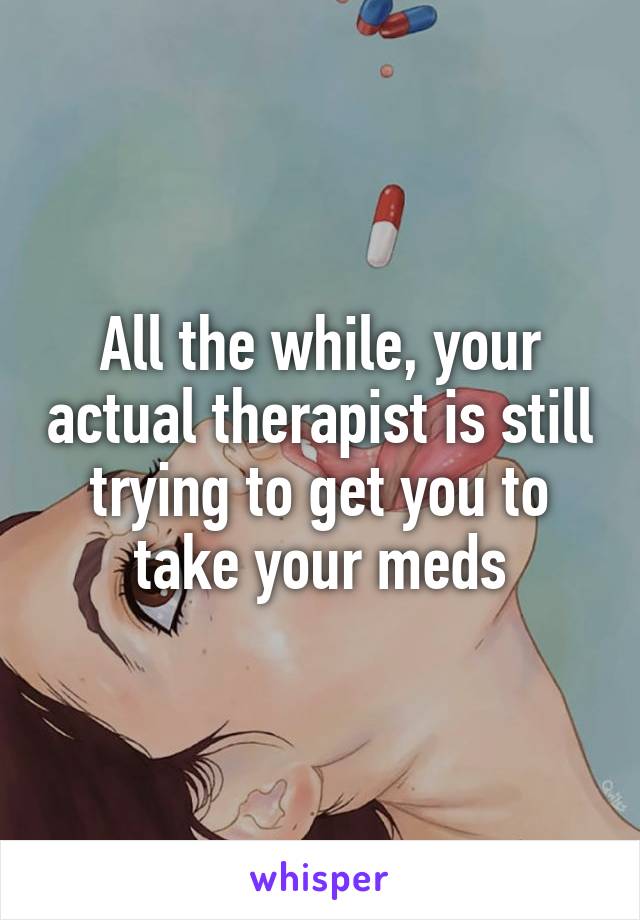 All the while, your actual therapist is still trying to get you to take your meds