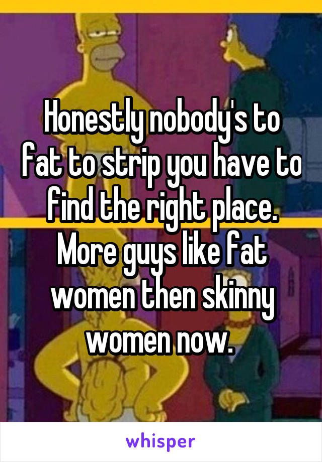 Honestly nobody's to fat to strip you have to find the right place. More guys like fat women then skinny women now. 
