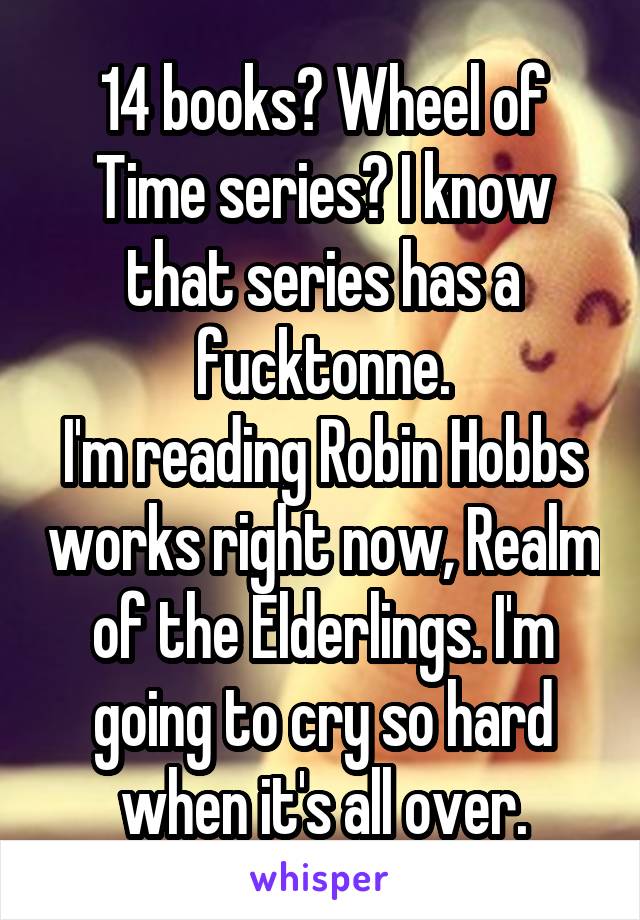 14 books? Wheel of Time series? I know that series has a fucktonne.
I'm reading Robin Hobbs works right now, Realm of the Elderlings. I'm going to cry so hard when it's all over.