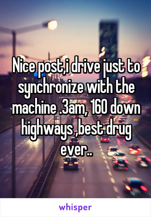 Nice post,i drive just to synchronize with the machine .3am, 160 down highways ,best drug ever..