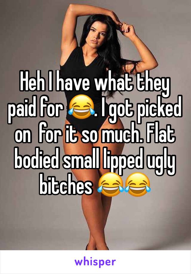 Heh I have what they paid for 😂. I got picked on  for it so much. Flat bodied small lipped ugly bitches 😂😂