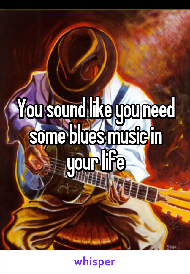 You sound like you need some blues music in your life