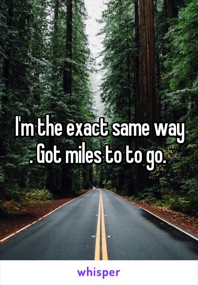 I'm the exact same way . Got miles to to go. 