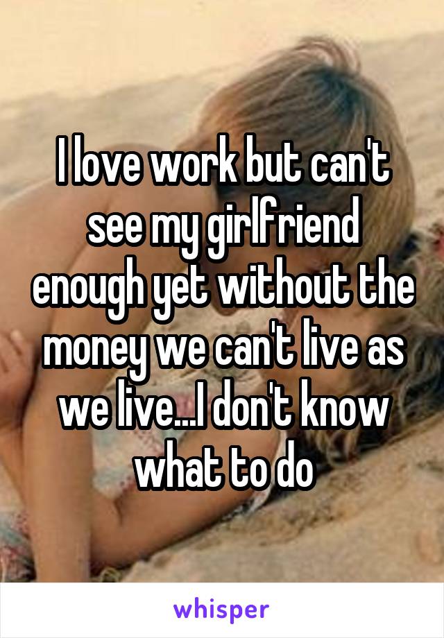 I love work but can't see my girlfriend enough yet without the money we can't live as we live...I don't know what to do