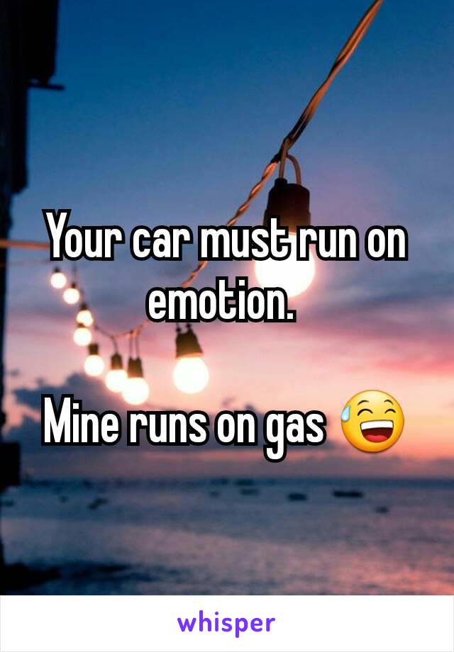 Your car must run on emotion. 

Mine runs on gas 😅