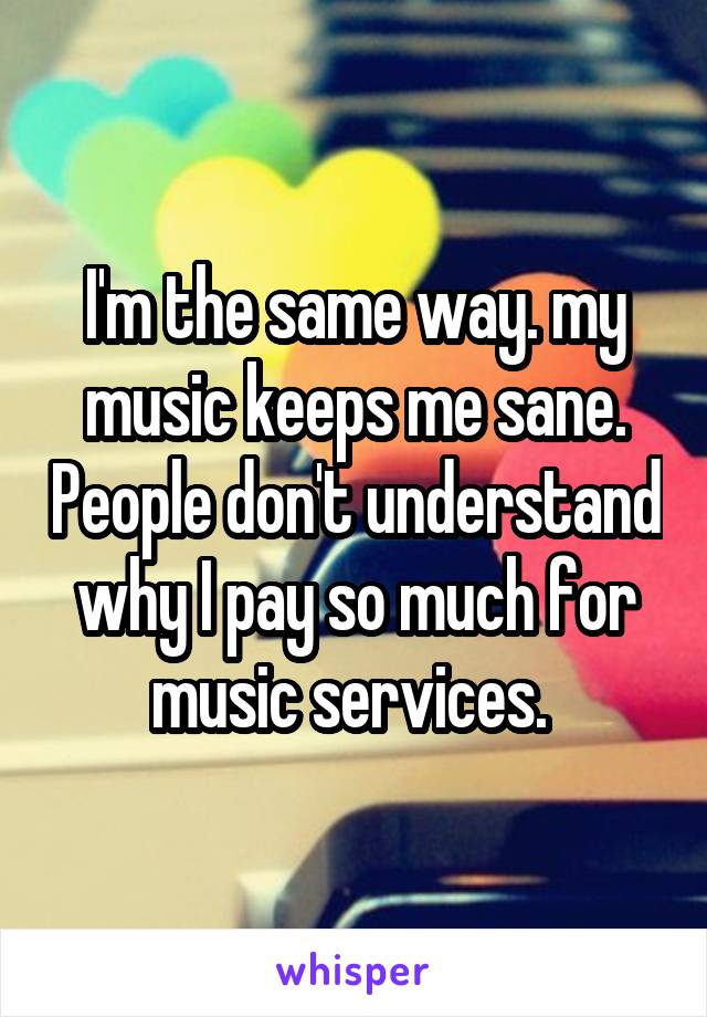 I'm the same way. my music keeps me sane. People don't understand why I pay so much for music services. 