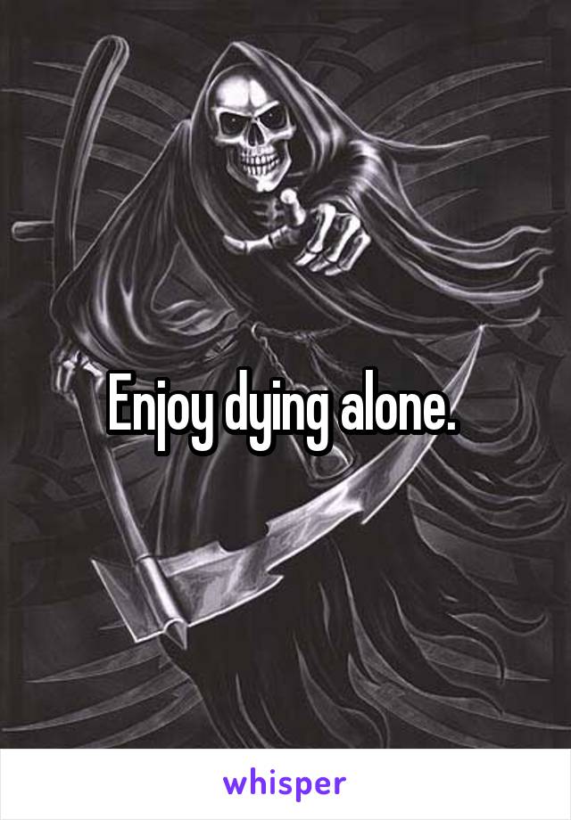 Enjoy dying alone. 