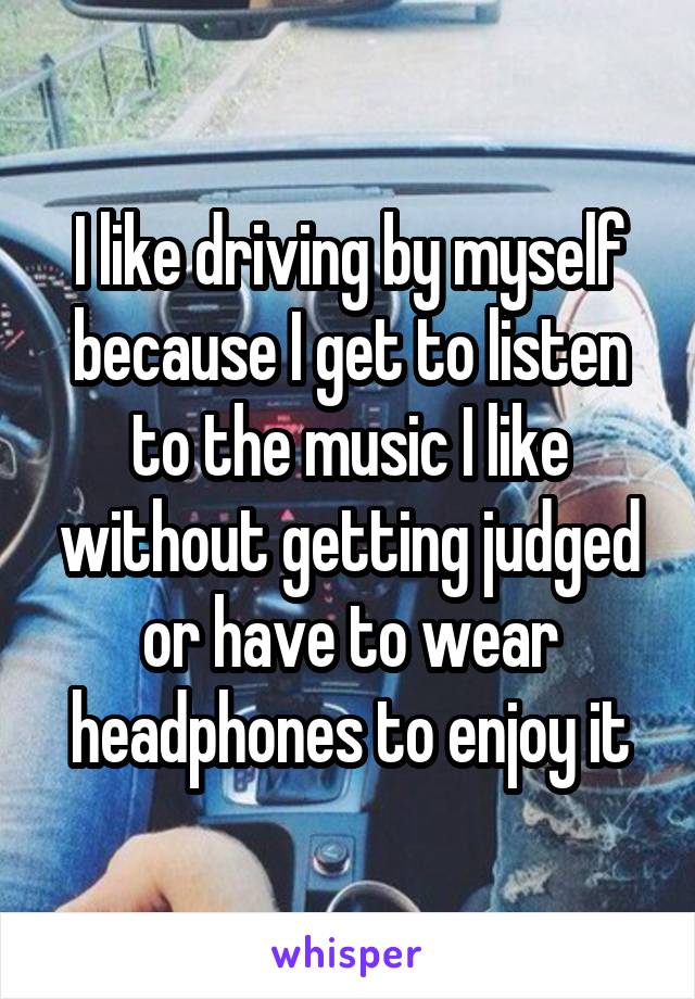 I like driving by myself because I get to listen to the music I like without getting judged or have to wear headphones to enjoy it