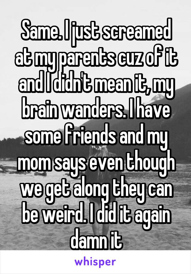 Same. I just screamed at my parents cuz of it and I didn't mean it, my brain wanders. I have some friends and my mom says even though we get along they can be weird. I did it again damn it