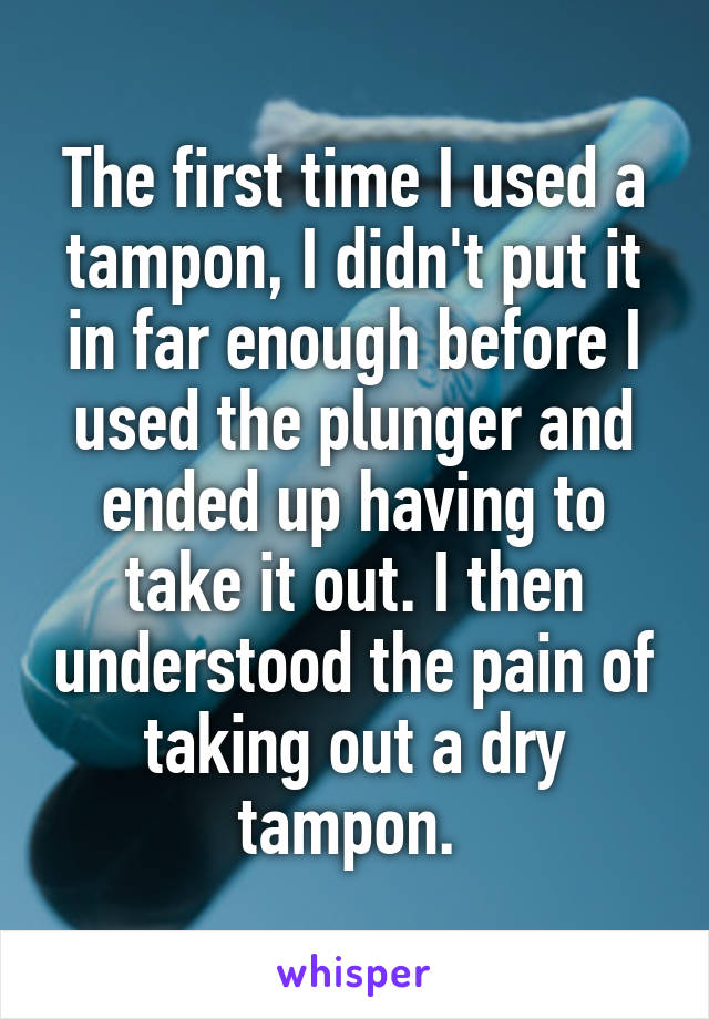 The first time I used a tampon, I didn't put it in far enough before I used the plunger and ended up having to take it out. I then understood the pain of taking out a dry tampon. 