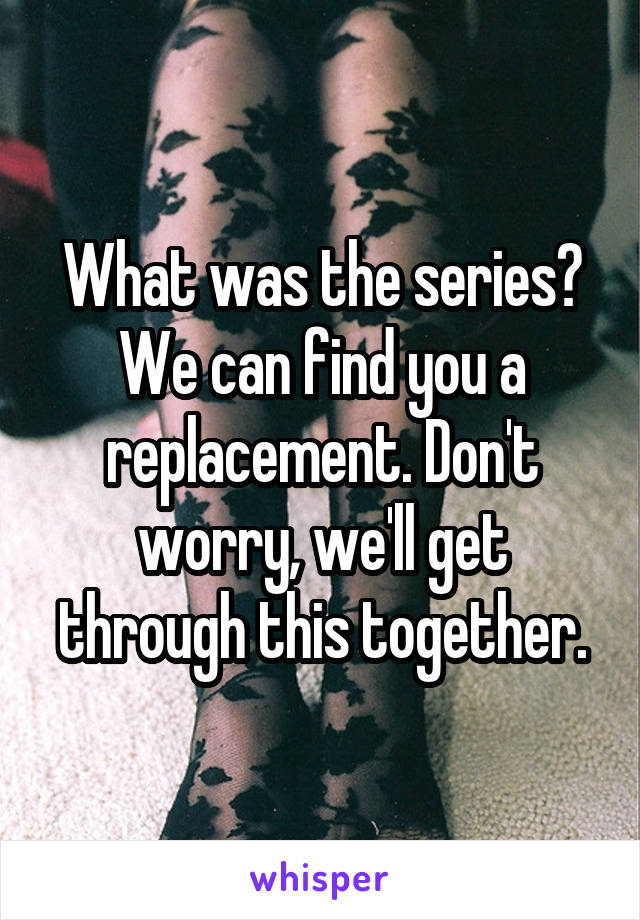 What was the series?
We can find you a replacement. Don't worry, we'll get through this together.