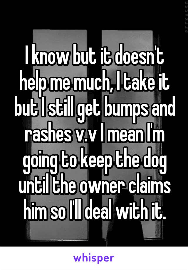 I know but it doesn't help me much, I take it but I still get bumps and rashes v.v I mean I'm going to keep the dog until the owner claims him so I'll deal with it.