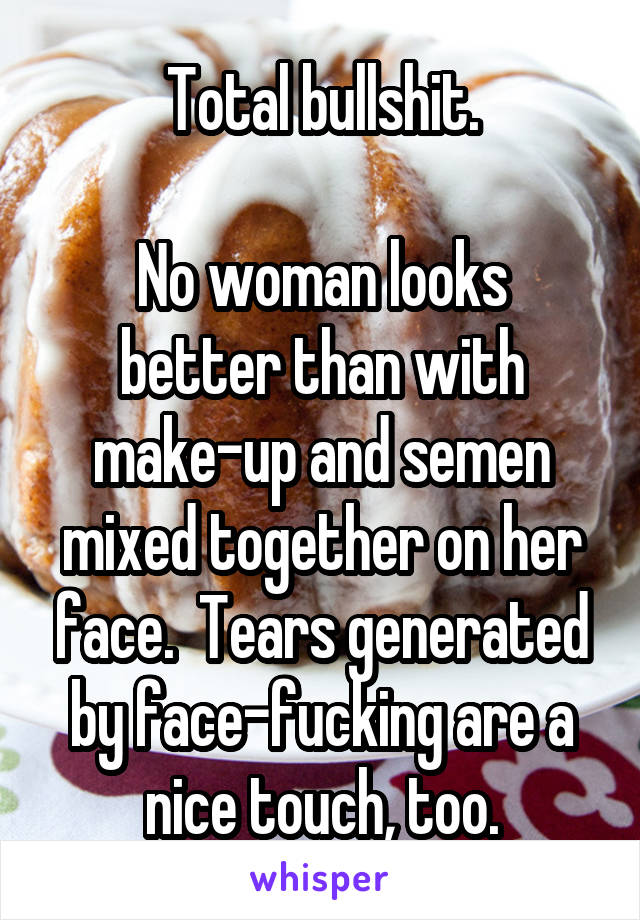 Total bullshit.

No woman looks better than with make-up and semen mixed together on her face.  Tears generated by face-fucking are a nice touch, too.