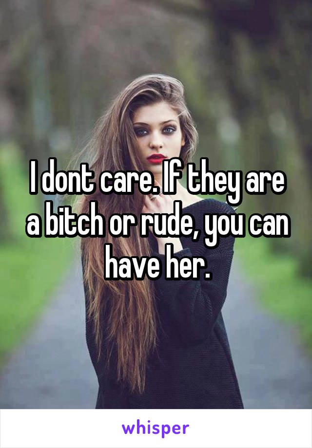 I dont care. If they are a bitch or rude, you can have her.