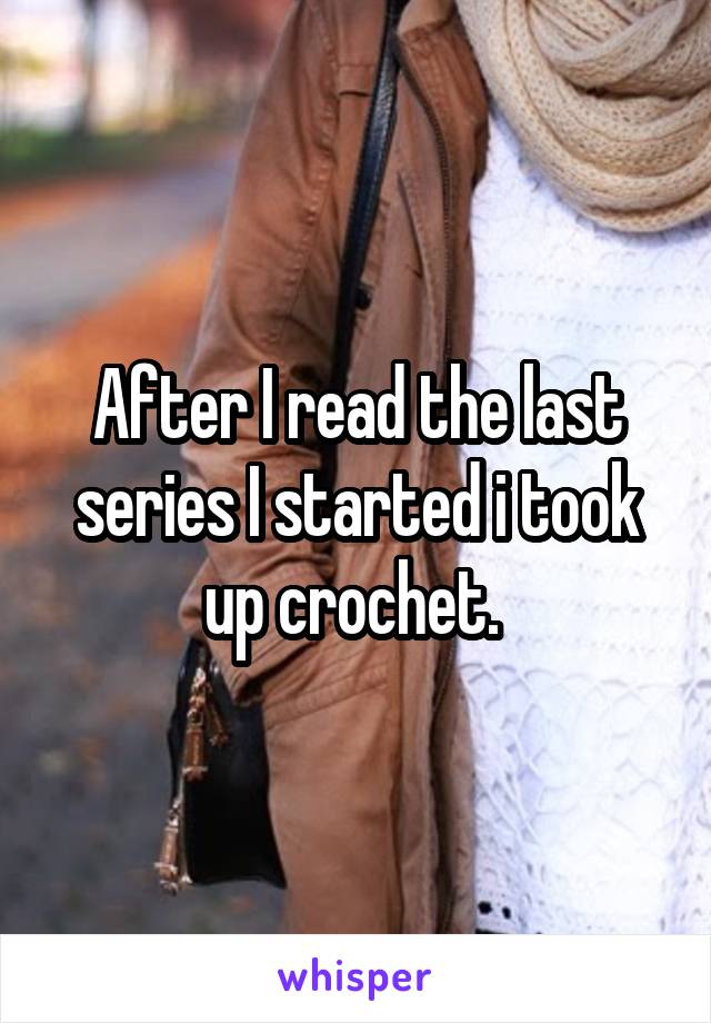 After I read the last series I started i took up crochet. 