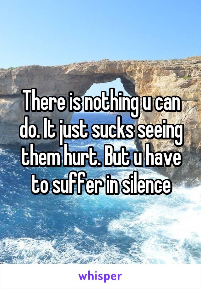 There is nothing u can do. It just sucks seeing them hurt. But u have to suffer in silence