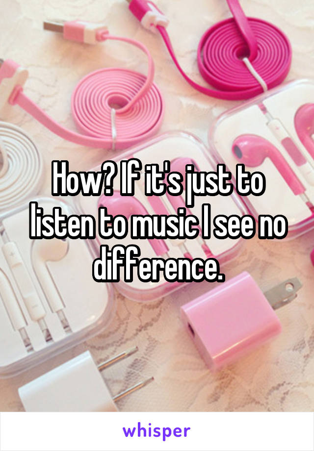 How? If it's just to listen to music I see no difference.