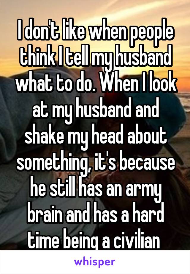 I don't like when people think I tell my husband what to do. When I look at my husband and shake my head about something, it's because he still has an army brain and has a hard time being a civilian 