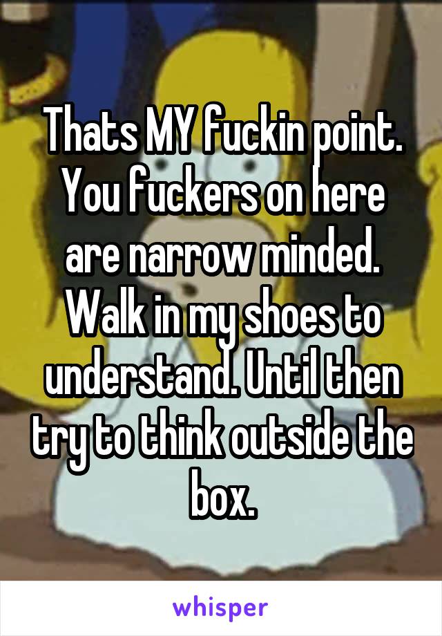 Thats MY fuckin point. You fuckers on here are narrow minded. Walk in my shoes to understand. Until then try to think outside the box.
