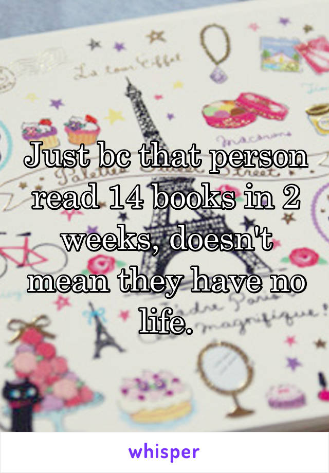 Just bc that person read 14 books in 2 weeks, doesn't mean they have no life.