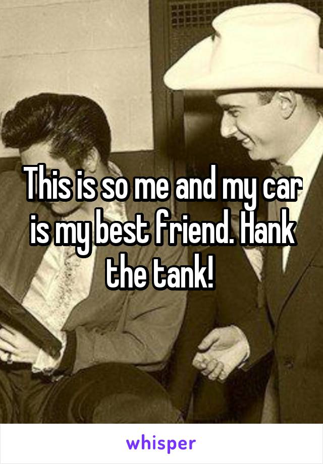 This is so me and my car is my best friend. Hank the tank! 