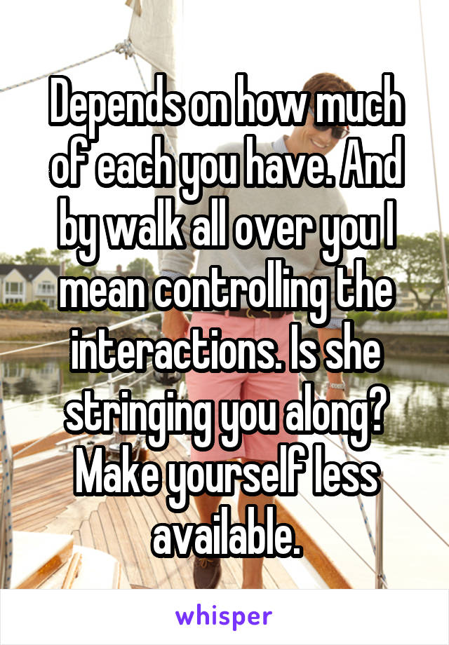 Depends on how much of each you have. And by walk all over you I mean controlling the interactions. Is she stringing you along? Make yourself less available.