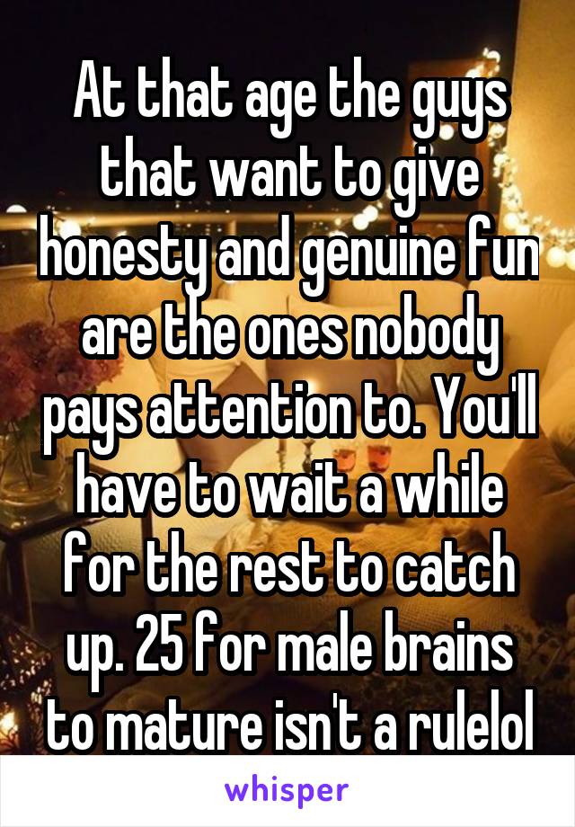 At that age the guys that want to give honesty and genuine fun are the ones nobody pays attention to. You'll have to wait a while for the rest to catch up. 25 for male brains to mature isn't a rulelol