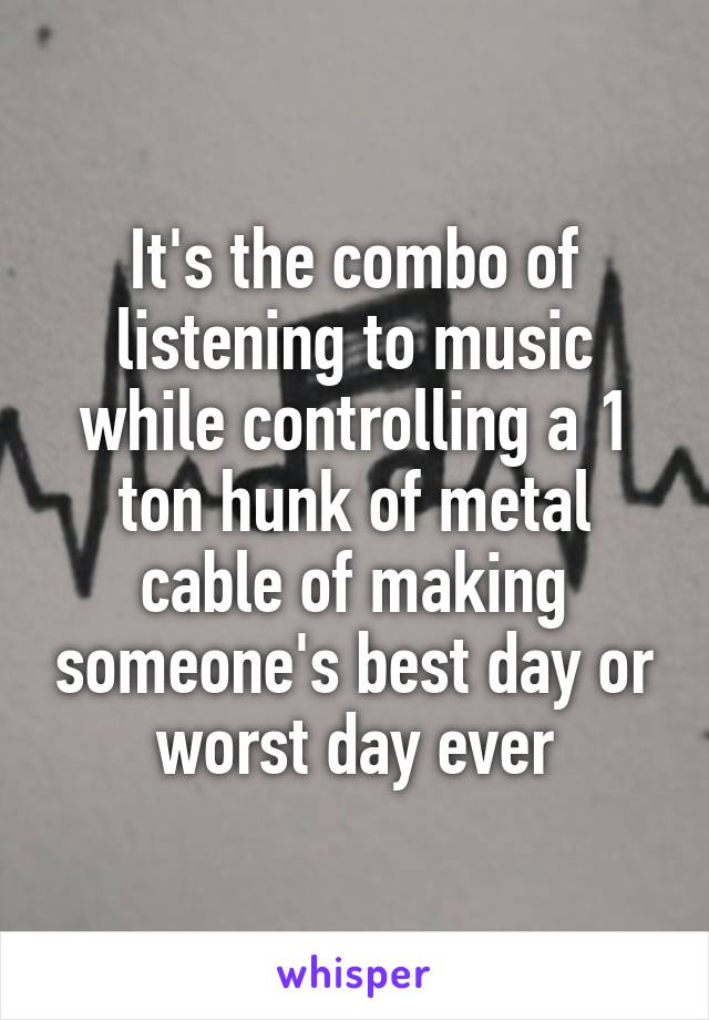 It's the combo of listening to music while controlling a 1 ton hunk of metal cable of making someone's best day or worst day ever