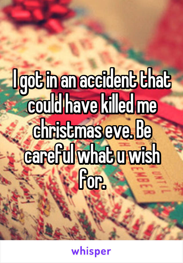 I got in an accident that could have killed me christmas eve. Be careful what u wish for.