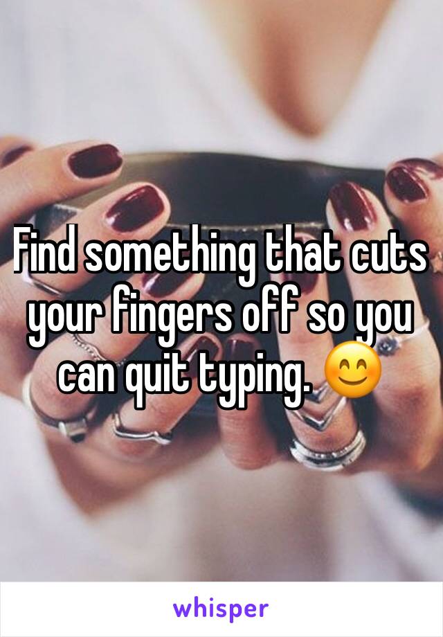 Find something that cuts your fingers off so you can quit typing. 😊