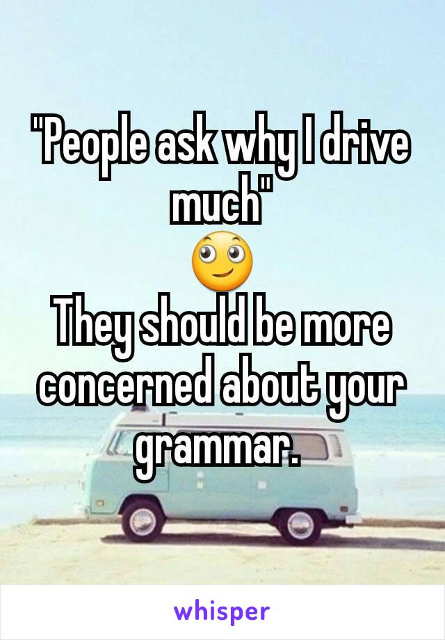 "People ask why I drive much"
🙄
They should be more concerned about your grammar. 
