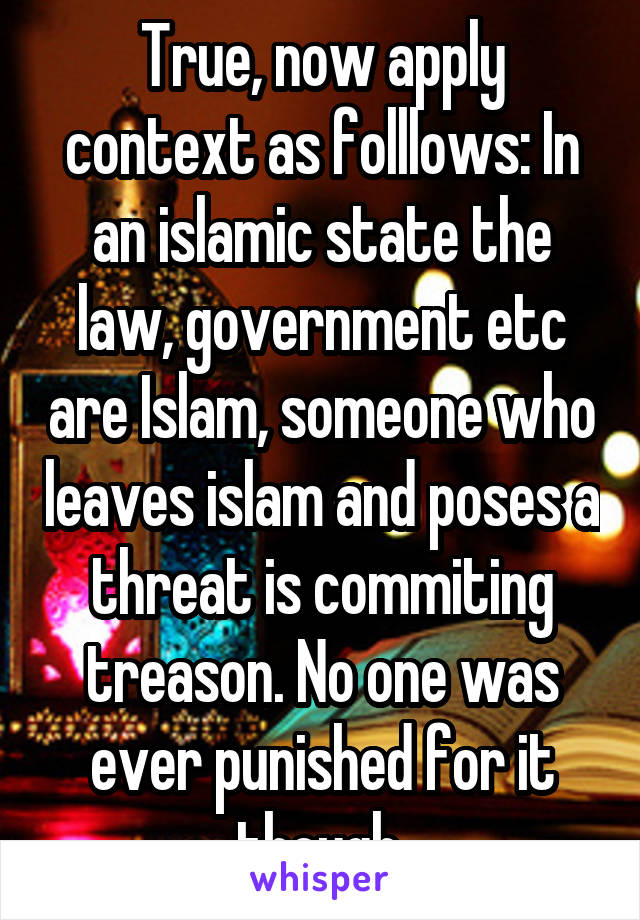 True, now apply context as folllows: In an islamic state the law, government etc are Islam, someone who leaves islam and poses a threat is commiting treason. No one was ever punished for it though.