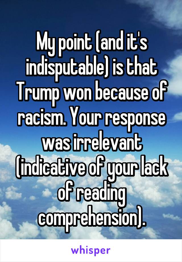 My point (and it's indisputable) is that Trump won because of racism. Your response was irrelevant (indicative of your lack of reading comprehension).