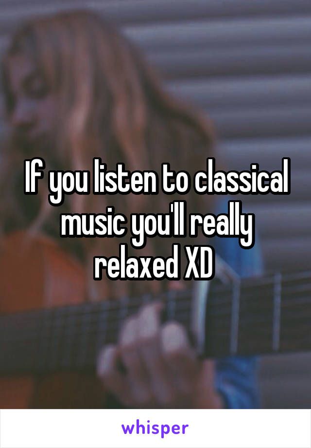 If you listen to classical music you'll really relaxed XD 