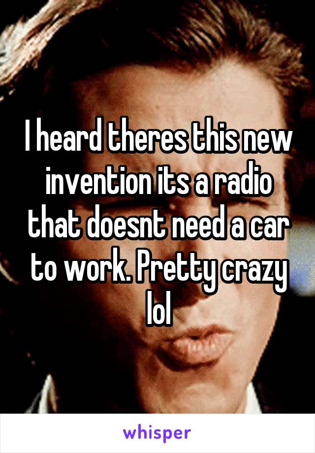 I heard theres this new invention its a radio that doesnt need a car to work. Pretty crazy lol