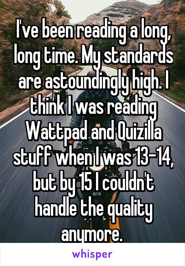 I've been reading a long, long time. My standards are astoundingly high. I think I was reading Wattpad and Quizilla stuff when I was 13-14, but by 15 I couldn't handle the quality anymore. 