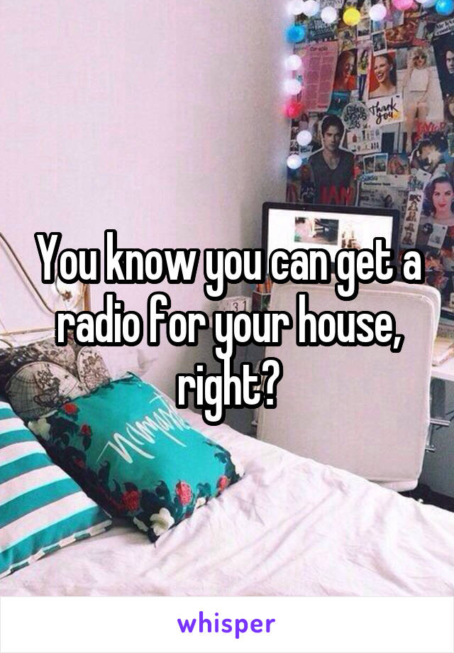 You know you can get a radio for your house, right?